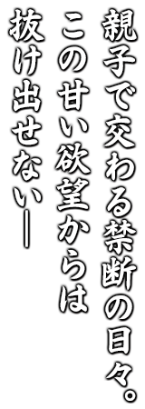 親子で交わる禁断の日々。 この甘い欲望からは 抜け出せない― 