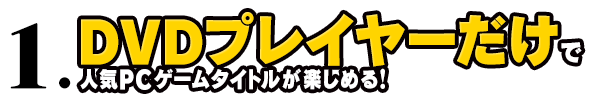 1.DVDプレイヤーだけで人気PCゲームタイトルが楽しめる！