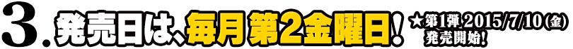 3.発売日は、毎月第2金曜日！★第1弾 2015/7/10(金)発売開始！